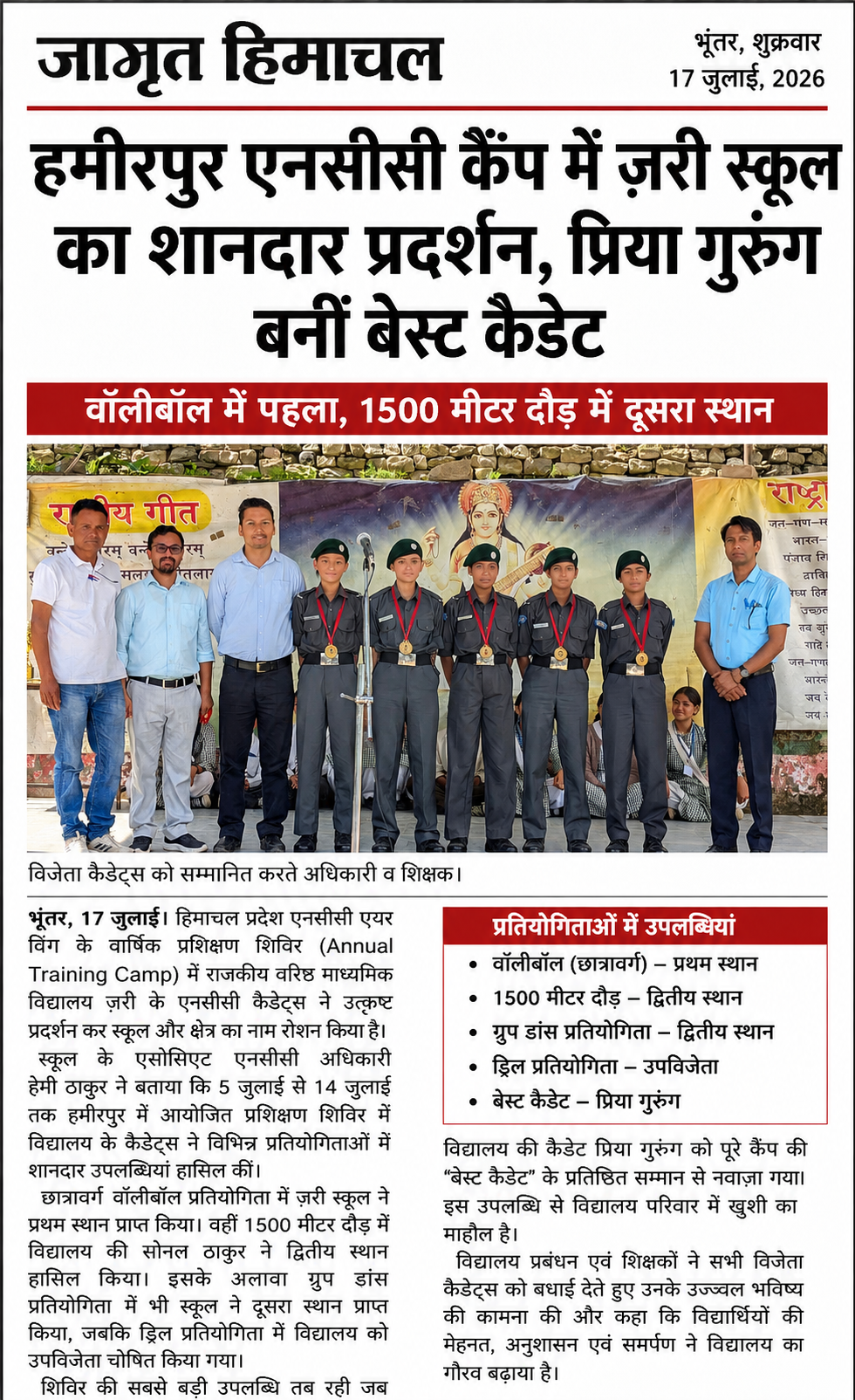 17 जुलाई:- हिमाचल प्रदेश एनसीसी एयरविंग के एनुअल ट्रेनिंग कैंप के छात्रावर्ग वॉलीबॉल में ज़री स्कूल ने पहला हासिल किया जबकि 1500 मीटर दौड़ में स्कूल के सोनल ठाकुर ने दूसरा स्थान हासिल किया । ग्रुप डांस में भी स्कूल दूसरे स्थान पर रहा तथा ड्रिल प्रतियोगिता में स्कूल को उपविजेता घोषित किया गया । स्कूल के एसोसिएट एनसीसी अधिकारी हेमी ठाकुर ने बताया कि 5 जुलाई से 14 जुलाई तक हमीरपुर में आयोजित इस कैंप में स्कूल की प्रिया गुरुंग को बेस्ट कैडेट के खिताब से नवाज़ा गया ।
